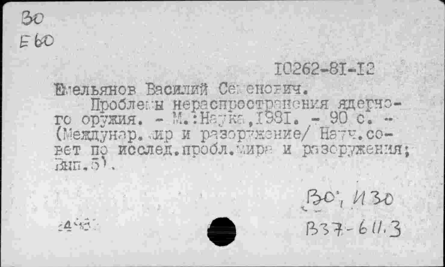 ﻿2>с
10262-81-12
Емельянов Василий Се: енотич.
Проблемы нераспространения ядерно-гс оружия. - М.: Нау ко ,1931. - 90 с. -(Между на р.-ир и разоружение/ Науч.совет по исслед.пробл.’.'.ира и разоружения; Внп.5^.